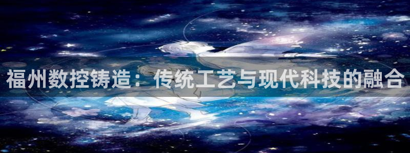 天辰娱乐_ 18113:福州数控铸造:传统工艺与现代科技的融合
